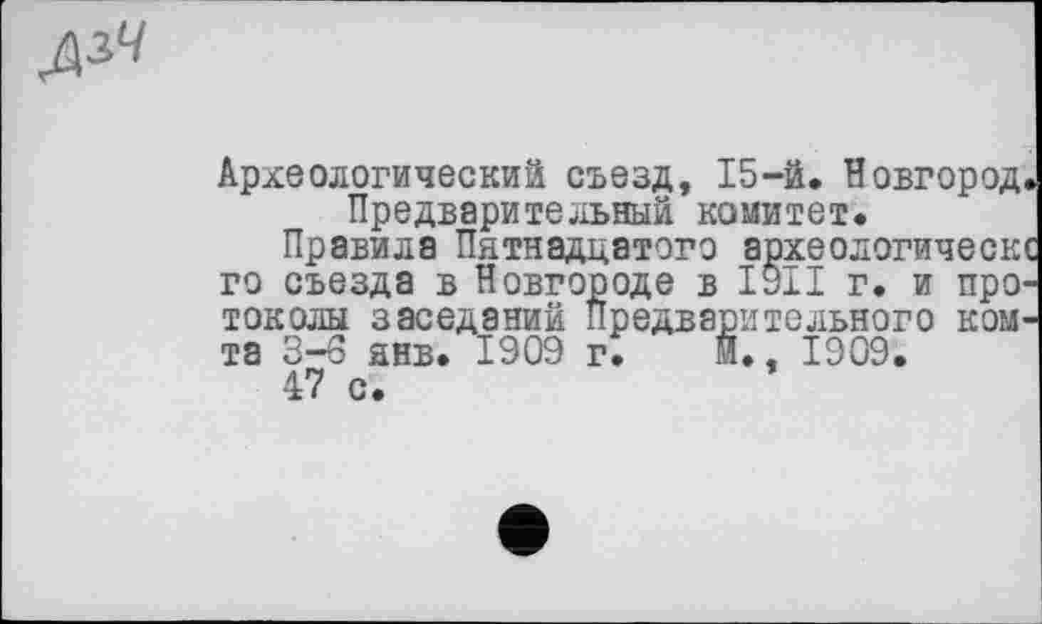 ﻿дзЧ
г. и про
Археологический съезд, 15-й. Новгород Предварительный комитет.
Правила Пятнадцатого археологическ го съезда в Новгороде в ’ токолы заседаний Предварительного ком та 3—6 янв. 1909 г. и., 1909.
47 с.